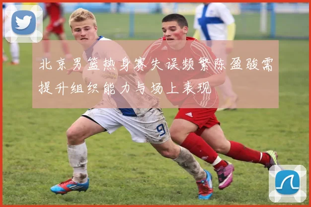 北京男篮热身赛失误频繁陈盈骏需提升组织能力与场上表现